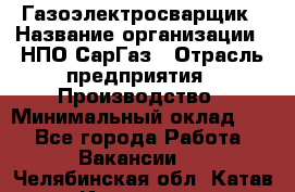 Газоэлектросварщик › Название организации ­ НПО СарГаз › Отрасль предприятия ­ Производство › Минимальный оклад ­ 1 - Все города Работа » Вакансии   . Челябинская обл.,Катав-Ивановск г.